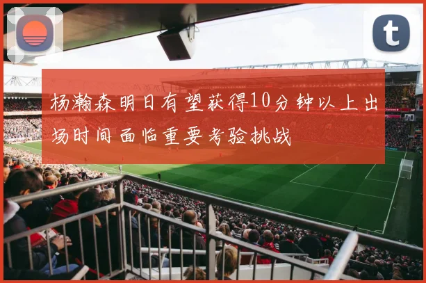 杨瀚森明日有望获得10分钟以上出场时间面临重要考验挑战