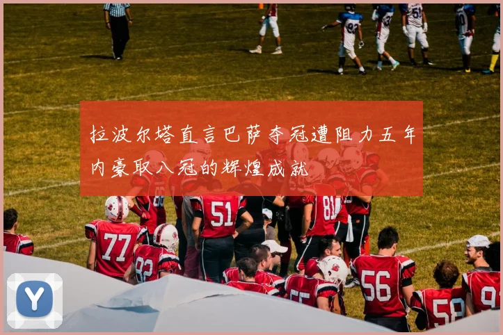 拉波尔塔直言巴萨夺冠遭阻力五年内豪取八冠的辉煌成就