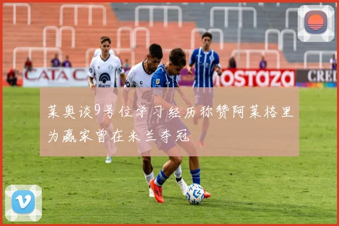 莱奥谈9号位学习经历称赞阿莱格里为赢家曾在米兰夺冠