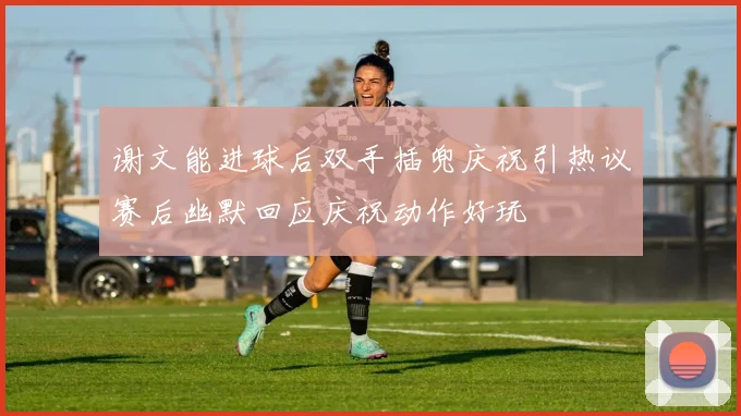谢文能进球后双手插兜庆祝引热议赛后幽默回应庆祝动作好玩