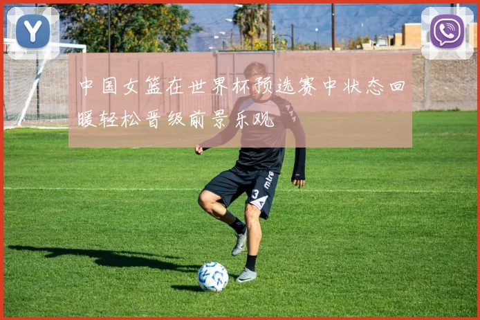 中国女篮在世界杯预选赛中状态回暖轻松晋级前景乐观