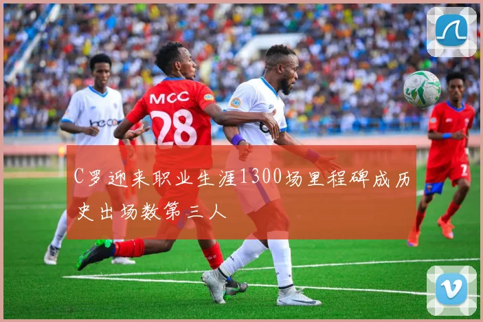 C罗迎来职业生涯1300场里程碑成历史出场数第三人