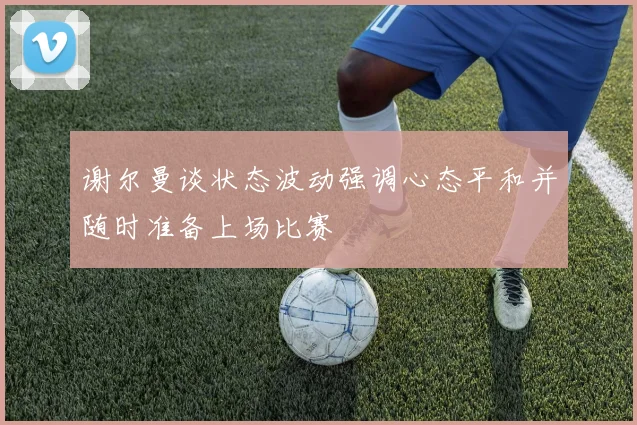 谢尔曼谈状态波动强调心态平和并随时准备上场比赛