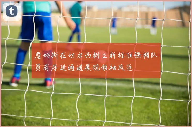 詹姆斯在切尔西树立新标准强调队员有序进通道展现领袖风范