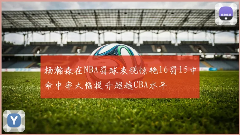 杨瀚森在NBA罚球表现惊艳16罚15中命中率大幅提升超越CBA水平