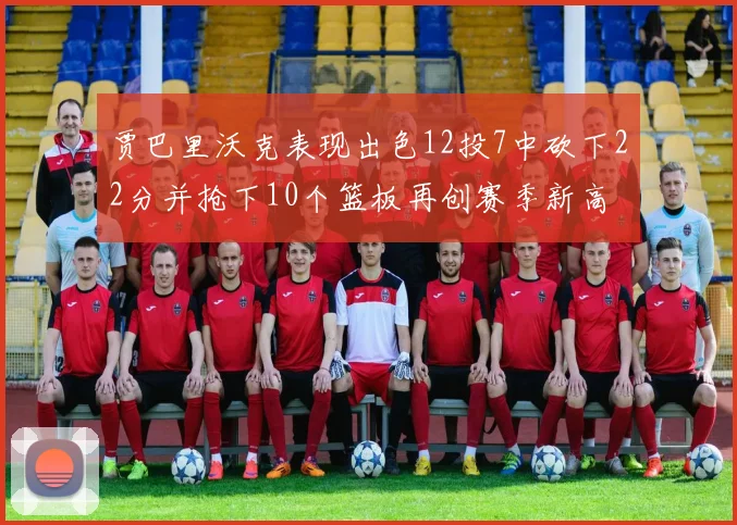 贾巴里沃克表现出色12投7中砍下22分并抢下10个篮板再创赛季新高