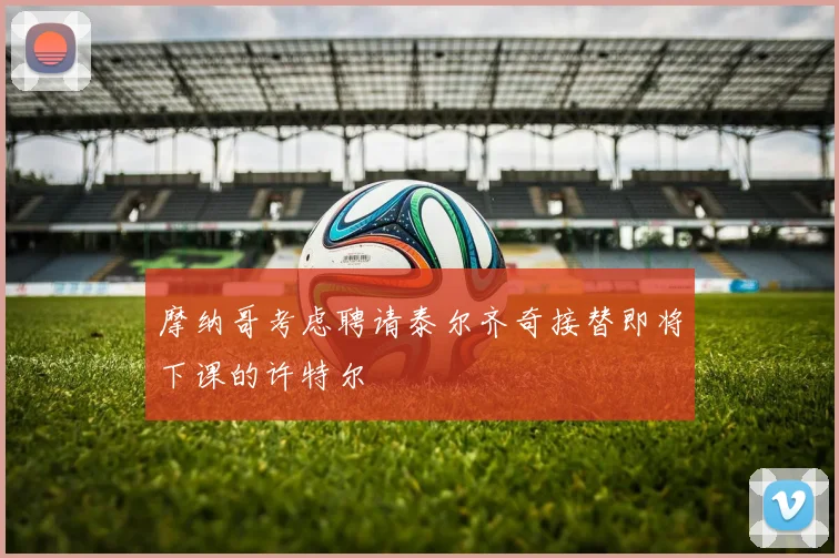 摩纳哥考虑聘请泰尔齐奇接替即将下课的许特尔