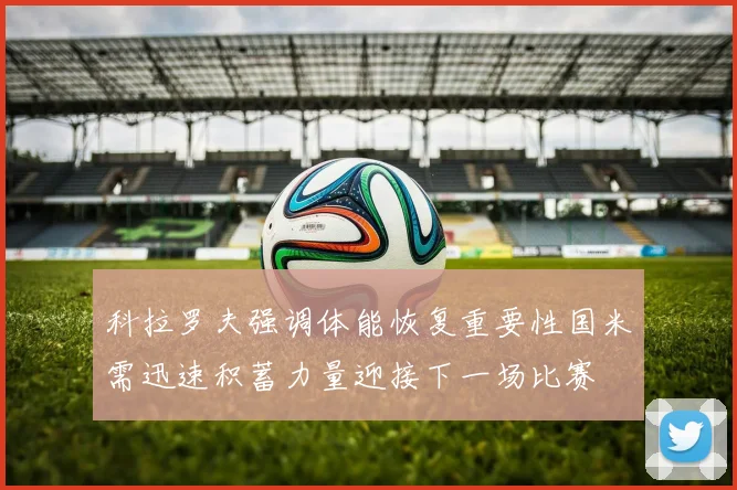 科拉罗夫强调体能恢复重要性国米需迅速积蓄力量迎接下一场比赛