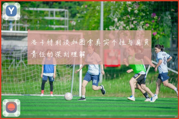 洛卡特利谈加图索真实个性与肩负责任的深刻理解