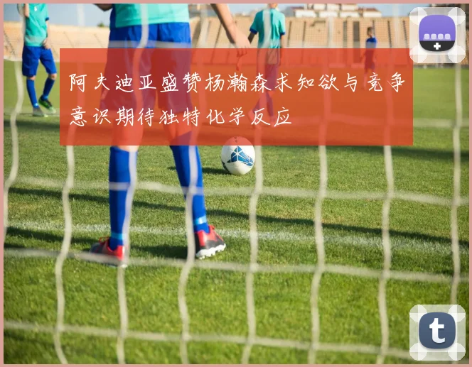 阿夫迪亚盛赞杨瀚森求知欲与竞争意识期待独特化学反应