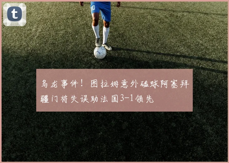 乌龙事件！图拉姆意外磕球阿塞拜疆门将失误助法国3-1领先