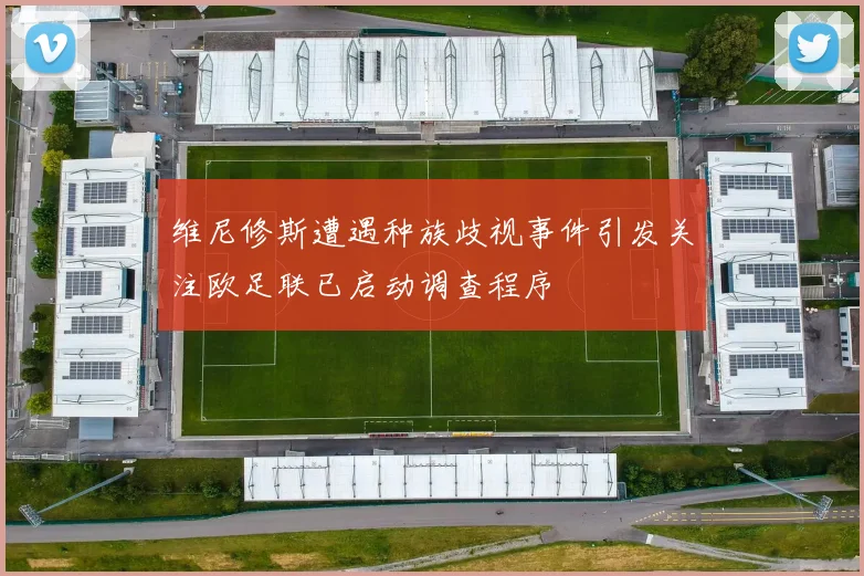 维尼修斯遭遇种族歧视事件引发关注欧足联已启动调查程序