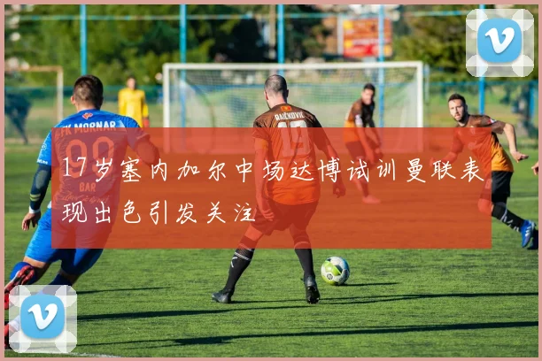 17岁塞内加尔中场达博试训曼联表现出色引发关注