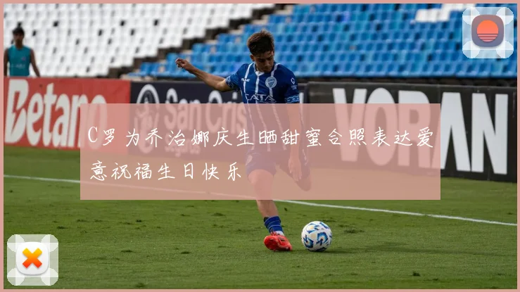 C罗为乔治娜庆生晒甜蜜合照表达爱意祝福生日快乐