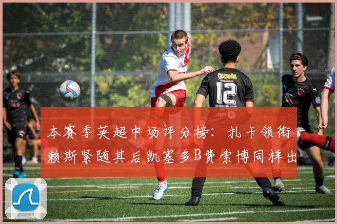 本赛季英超中场评分榜：扎卡领衔赖斯紧随其后凯塞多B费索博同样出色