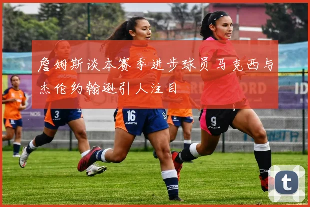 詹姆斯谈本赛季进步球员马克西与杰伦约翰逊引人注目