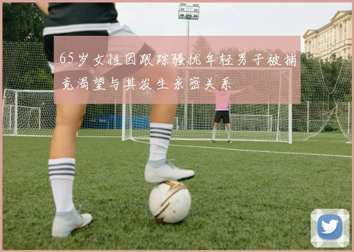 65岁女性因跟踪骚扰年轻男子被捕竟渴望与其发生亲密关系