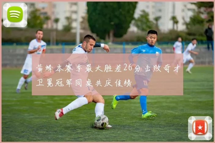 黄蜂本赛季最大胜差26分击败奇才卫冕冠军同桌共庆佳绩