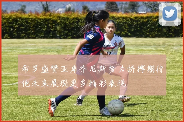 希罗盛赞亚库乔尼斯努力拼搏期待他未来展现更多精彩表现